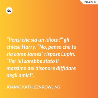 “Pensi che sia un idiota?” gli chiese Harry. “No, penso che tu sia come James” rispose Lupin. “Per lui sarebbe stato il massimo del disonore diffidare degli amici”. - Joanne Kathleen Rowling