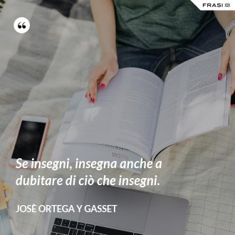 Se insegni, insegna anche a dubitare di ciò che insegni. - Josè Ortega y Gasset
