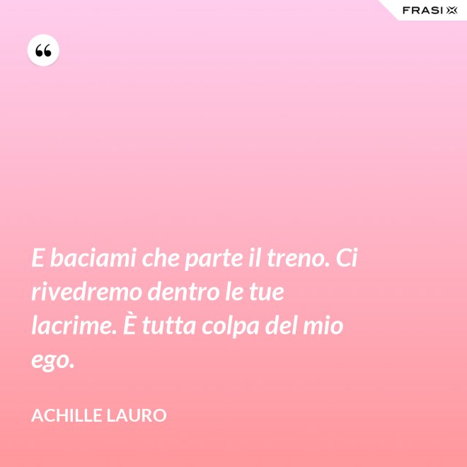 E baciami che parte il treno. Ci rivedremo dentro le tue lacrime. È tutta colpa del mio ego. - Achille Lauro