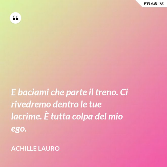 E baciami che parte il treno. Ci rivedremo dentro le tue lacrime. È tutta colpa del mio ego. - Achille Lauro