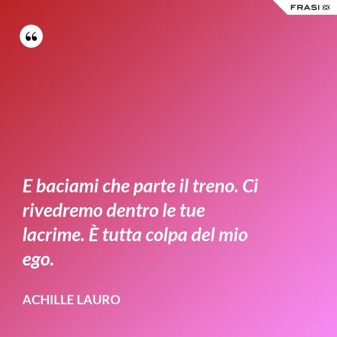 E baciami che parte il treno. Ci rivedremo dentro le tue lacrime. È tutta colpa del mio ego. - Achille Lauro