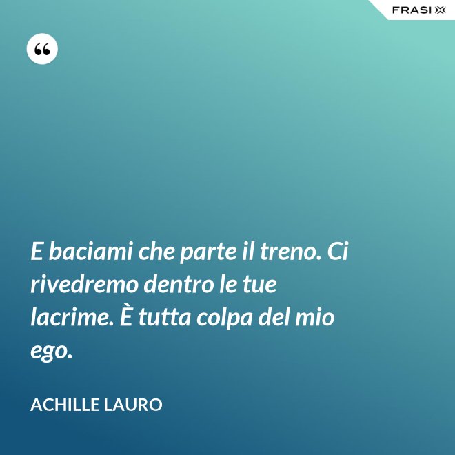 E baciami che parte il treno. Ci rivedremo dentro le tue lacrime. È tutta colpa del mio ego. - Achille Lauro
