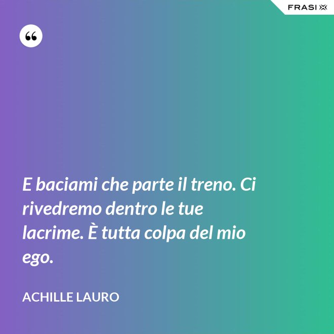 E baciami che parte il treno. Ci rivedremo dentro le tue lacrime. È tutta colpa del mio ego. - Achille Lauro