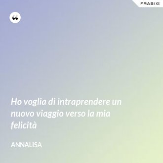 Ho voglia di intraprendere un nuovo viaggio verso la mia felicità - Annalisa