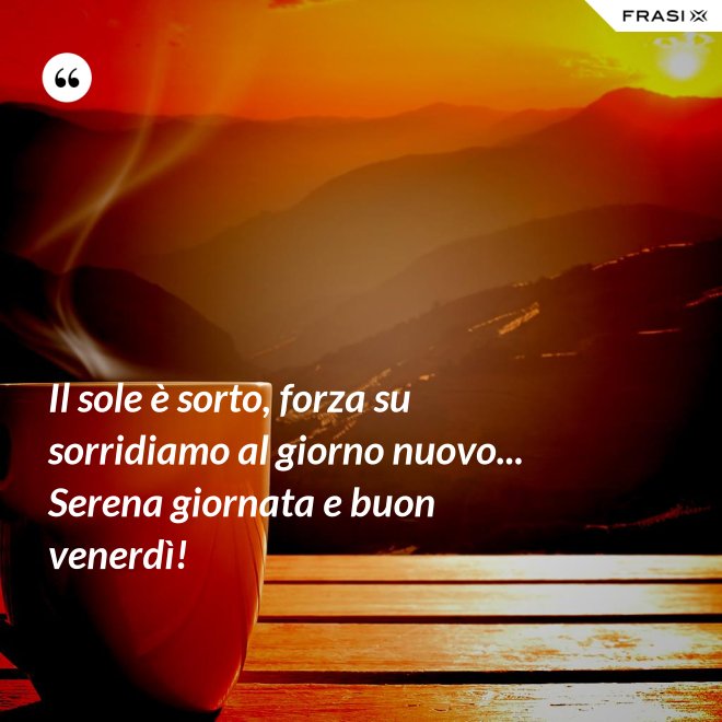 Il sole è sorto, forza su sorridiamo al giorno nuovo... Serena giornata e buon venerdì! - Anonimo