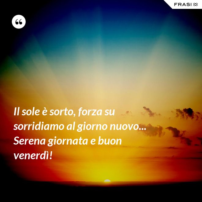 Il sole è sorto, forza su sorridiamo al giorno nuovo... Serena giornata e buon venerdì! - Anonimo
