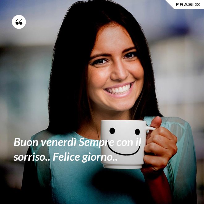Buon venerdì Sempre con il sorriso.. Felice giorno.. - Anonimo