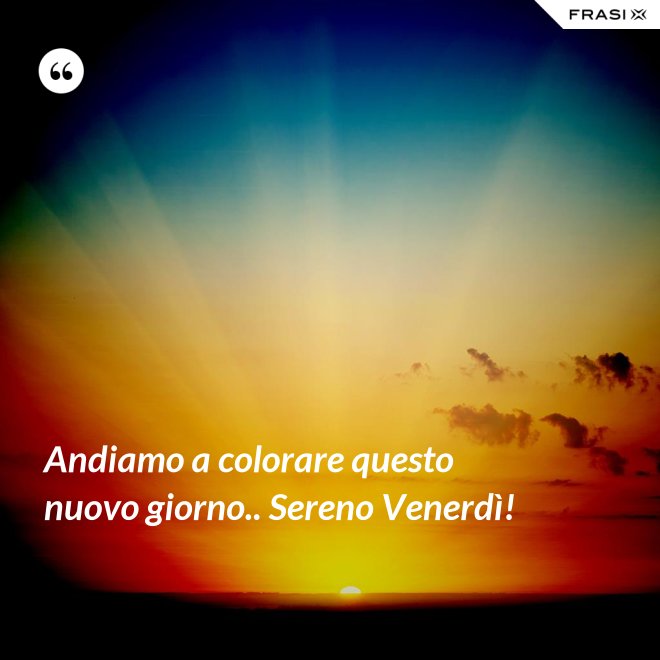 Andiamo a colorare questo nuovo giorno.. Sereno Venerdì! - Anonimo