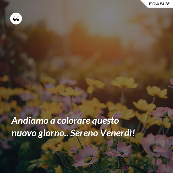 Andiamo a colorare questo nuovo giorno.. Sereno Venerdì! - Anonimo