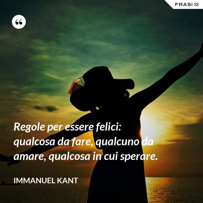 Regole per essere felici: qualcosa da fare, qualcuno da amare, qualcosa in cui sperare. - Immanuel Kant