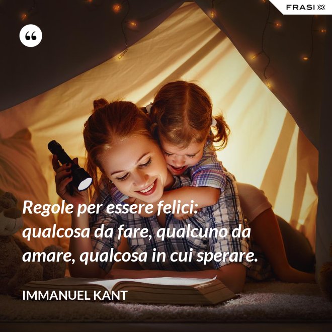 Regole per essere felici: qualcosa da fare, qualcuno da amare, qualcosa in cui sperare. - Immanuel Kant