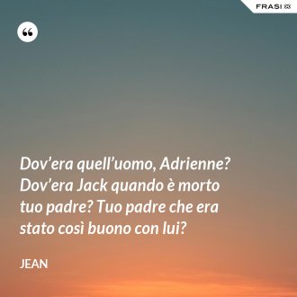 Dov’era quell’uomo, Adrienne? Dov’era Jack quando è morto tuo padre? Tuo padre che era stato così buono con lui? - Jean