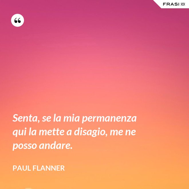 Senta, se la mia permanenza qui la mette a disagio, me ne posso andare. - Paul Flanner