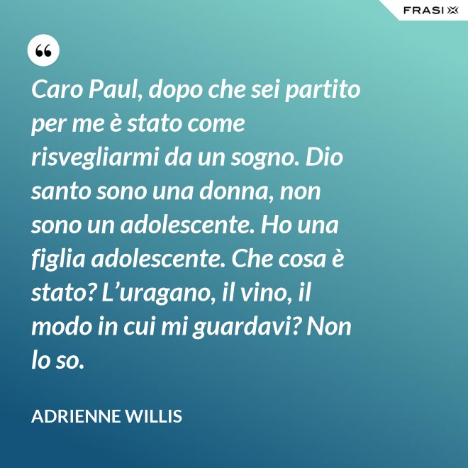 Caro Paul, dopo che sei partito per me è stato come risvegliarmi da un sogno. Dio santo sono una donna, non sono un adolescente. Ho una figlia adolescente. Che cosa è stato? L’uragano, il vino, il modo in cui mi guardavi? Non lo so. - Adrienne Willis
