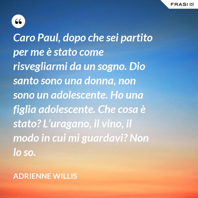 Caro Paul, dopo che sei partito per me è stato come risvegliarmi da un sogno. Dio santo sono una donna, non sono un adolescente. Ho una figlia adolescente. Che cosa è stato? L’uragano, il vino, il modo in cui mi guardavi? Non lo so. - Adrienne Willis