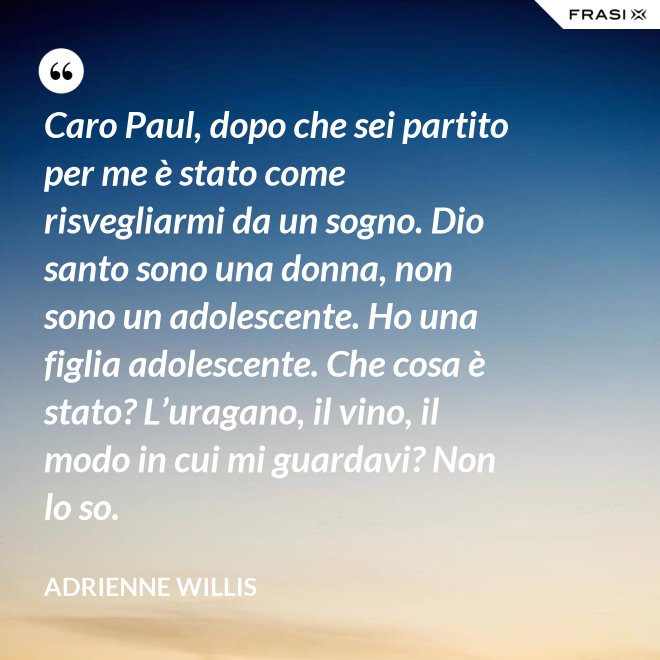 Caro Paul, dopo che sei partito per me è stato come risvegliarmi da un sogno. Dio santo sono una donna, non sono un adolescente. Ho una figlia adolescente. Che cosa è stato? L’uragano, il vino, il modo in cui mi guardavi? Non lo so. - Adrienne Willis