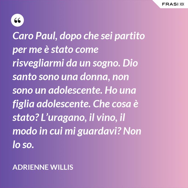 Caro Paul, dopo che sei partito per me è stato come risvegliarmi da un sogno. Dio santo sono una donna, non sono un adolescente. Ho una figlia adolescente. Che cosa è stato? L’uragano, il vino, il modo in cui mi guardavi? Non lo so. - Adrienne Willis