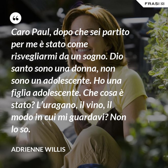 Caro Paul, dopo che sei partito per me è stato come risvegliarmi da un sogno. Dio santo sono una donna, non sono un adolescente. Ho una figlia adolescente. Che cosa è stato? L’uragano, il vino, il modo in cui mi guardavi? Non lo so. - Adrienne Willis