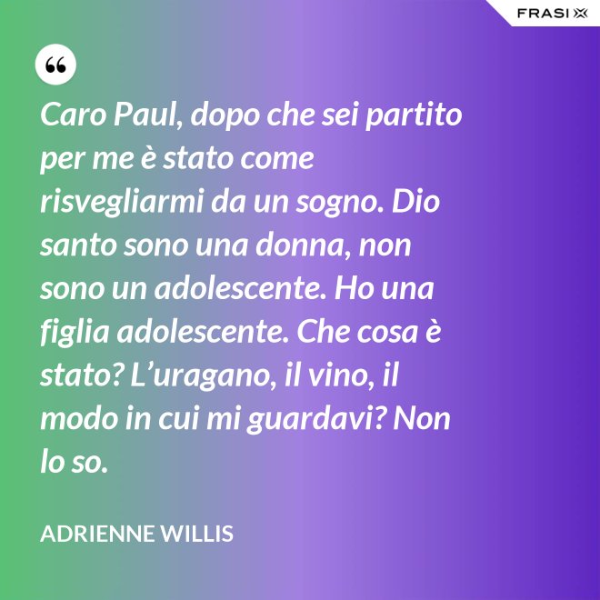 Caro Paul, dopo che sei partito per me è stato come risvegliarmi da un sogno. Dio santo sono una donna, non sono un adolescente. Ho una figlia adolescente. Che cosa è stato? L’uragano, il vino, il modo in cui mi guardavi? Non lo so. - Adrienne Willis