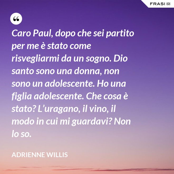 Caro Paul, dopo che sei partito per me è stato come risvegliarmi da un sogno. Dio santo sono una donna, non sono un adolescente. Ho una figlia adolescente. Che cosa è stato? L’uragano, il vino, il modo in cui mi guardavi? Non lo so. - Adrienne Willis