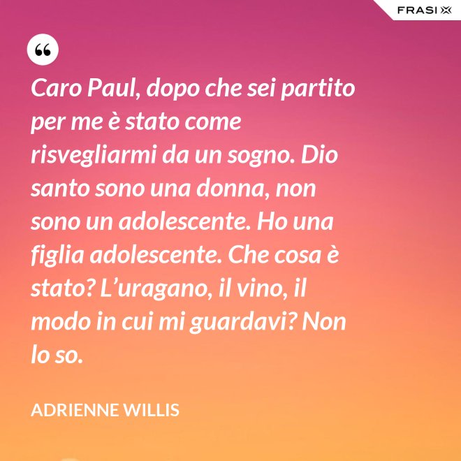 Caro Paul, dopo che sei partito per me è stato come risvegliarmi da un sogno. Dio santo sono una donna, non sono un adolescente. Ho una figlia adolescente. Che cosa è stato? L’uragano, il vino, il modo in cui mi guardavi? Non lo so. - Adrienne Willis