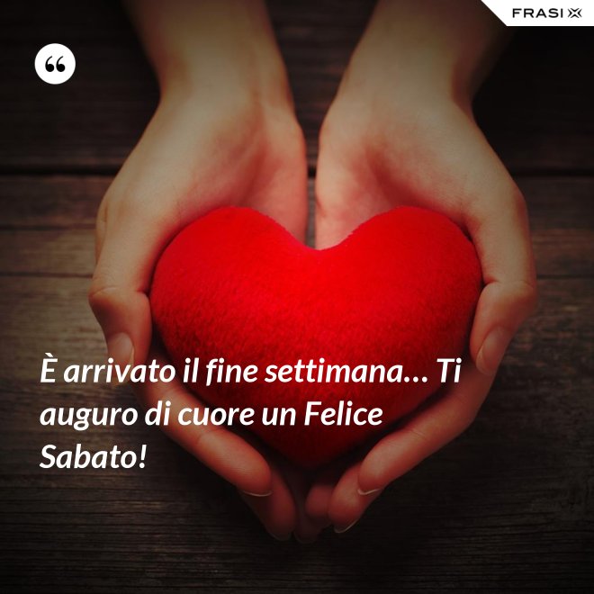 È arrivato il fine settimana… Ti auguro di cuore un Felice Sabato! - Anonimo