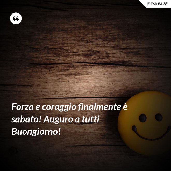 Forza e coraggio finalmente è sabato! Auguro a tutti Buongiorno! - Anonimo