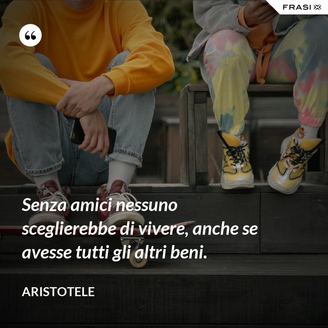 Senza amici nessuno sceglierebbe di vivere, anche se avesse tutti gli altri beni. - Aristotele