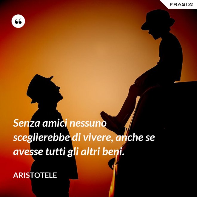 Senza amici nessuno sceglierebbe di vivere, anche se avesse tutti gli altri beni. - Aristotele