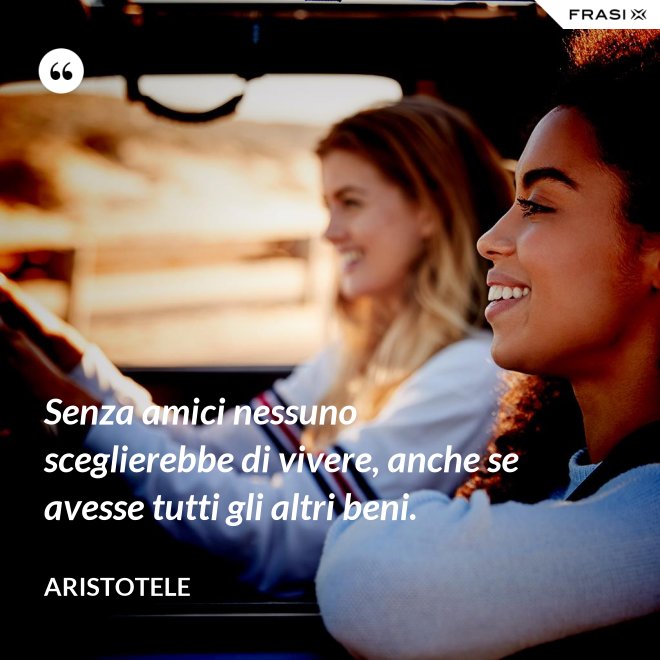 Senza amici nessuno sceglierebbe di vivere, anche se avesse tutti gli altri beni. - Aristotele