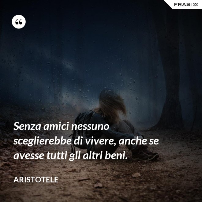 Senza amici nessuno sceglierebbe di vivere, anche se avesse tutti gli altri beni. - Aristotele