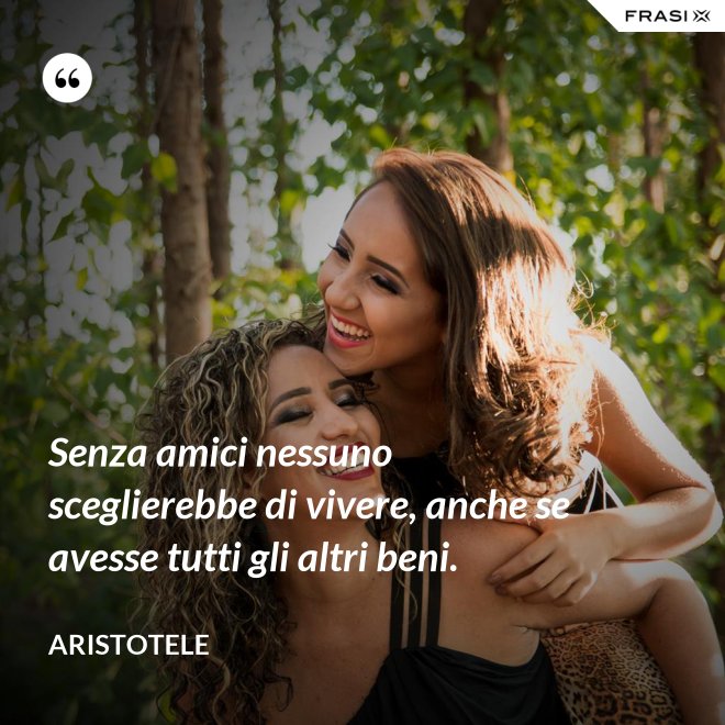 Senza amici nessuno sceglierebbe di vivere, anche se avesse tutti gli altri beni. - Aristotele