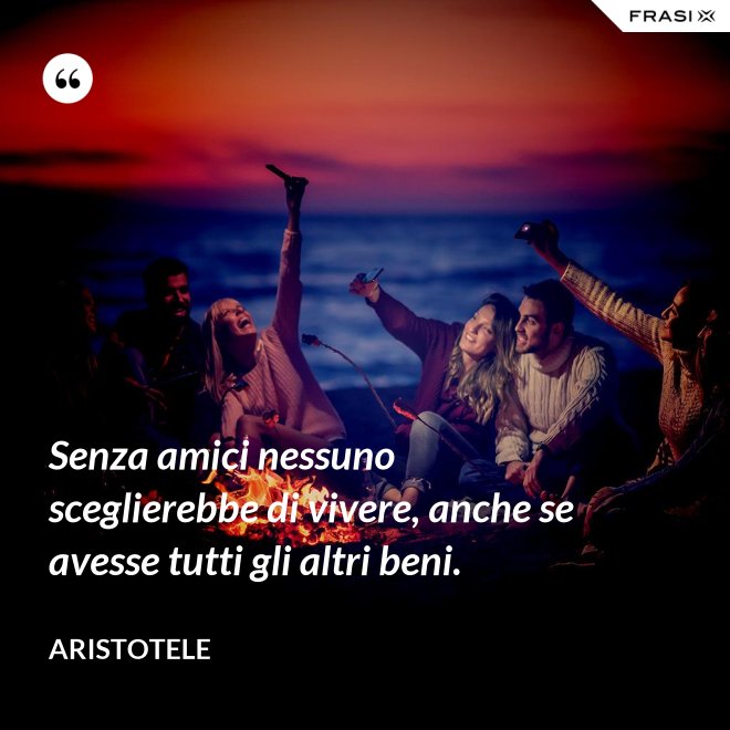 Senza amici nessuno sceglierebbe di vivere, anche se avesse tutti gli altri beni. - Aristotele
