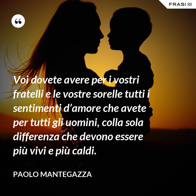 Voi dovete avere per i vostri fratelli e le vostre sorelle tutti i sentimenti d’amore che avete per tutti gli uomini, colla sola differenza che devono essere più vivi e più caldi. - Paolo Mantegazza