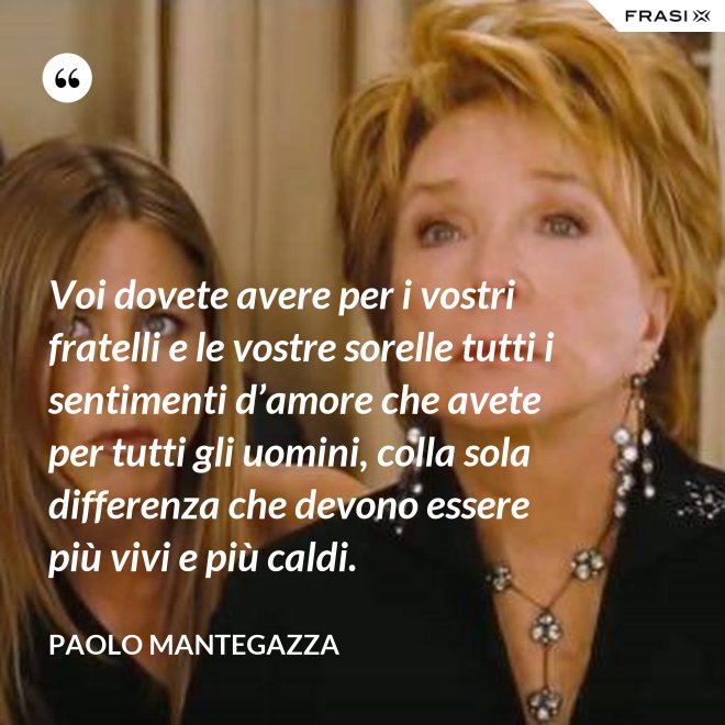 Voi dovete avere per i vostri fratelli e le vostre sorelle tutti i sentimenti d’amore che avete per tutti gli uomini, colla sola differenza che devono essere più vivi e più caldi. - Paolo Mantegazza