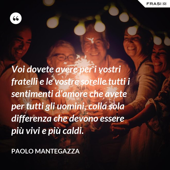 Voi dovete avere per i vostri fratelli e le vostre sorelle tutti i sentimenti d’amore che avete per tutti gli uomini, colla sola differenza che devono essere più vivi e più caldi. - Paolo Mantegazza