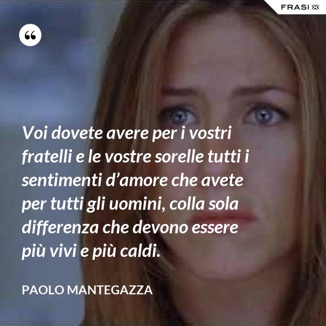 Voi dovete avere per i vostri fratelli e le vostre sorelle tutti i sentimenti d’amore che avete per tutti gli uomini, colla sola differenza che devono essere più vivi e più caldi. - Paolo Mantegazza