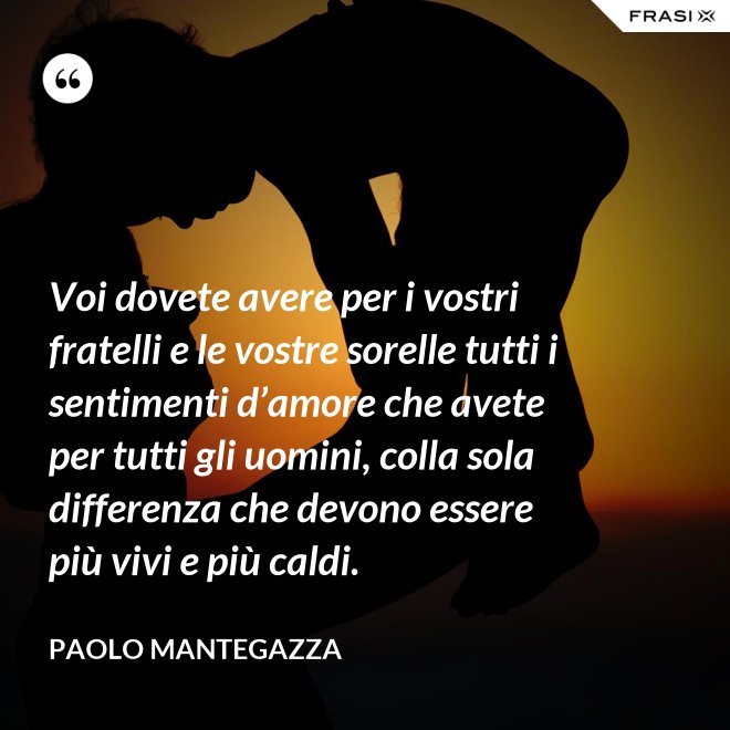 Voi dovete avere per i vostri fratelli e le vostre sorelle tutti i sentimenti d’amore che avete per tutti gli uomini, colla sola differenza che devono essere più vivi e più caldi. - Paolo Mantegazza