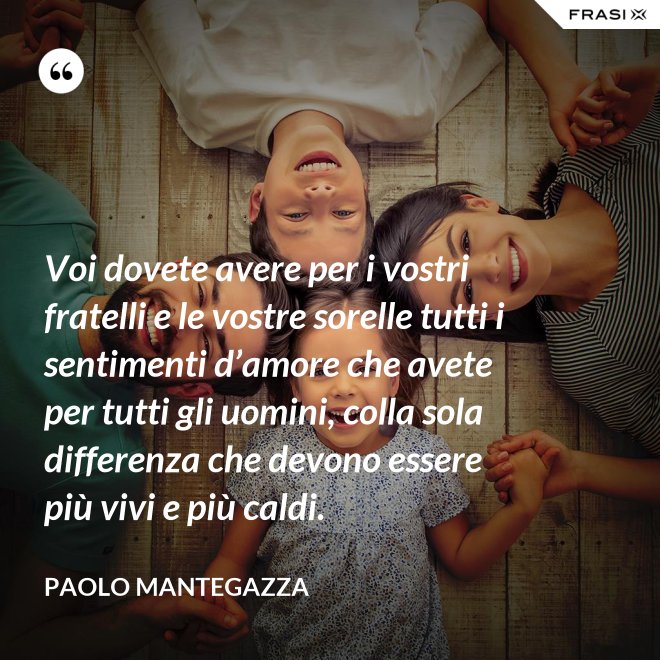Voi dovete avere per i vostri fratelli e le vostre sorelle tutti i sentimenti d’amore che avete per tutti gli uomini, colla sola differenza che devono essere più vivi e più caldi. - Paolo Mantegazza