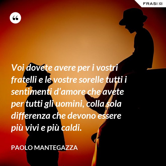 Voi dovete avere per i vostri fratelli e le vostre sorelle tutti i sentimenti d’amore che avete per tutti gli uomini, colla sola differenza che devono essere più vivi e più caldi. - Paolo Mantegazza