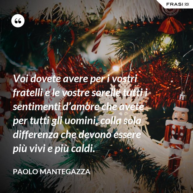Voi dovete avere per i vostri fratelli e le vostre sorelle tutti i sentimenti d’amore che avete per tutti gli uomini, colla sola differenza che devono essere più vivi e più caldi. - Paolo Mantegazza