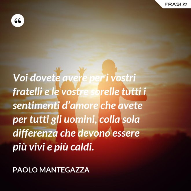 Voi dovete avere per i vostri fratelli e le vostre sorelle tutti i sentimenti d’amore che avete per tutti gli uomini, colla sola differenza che devono essere più vivi e più caldi. - Paolo Mantegazza