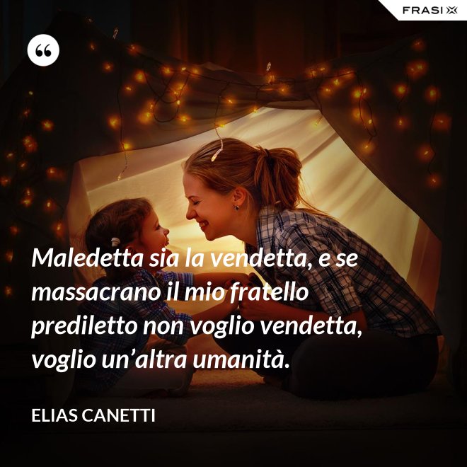 Maledetta sia la vendetta, e se massacrano il mio fratello prediletto non voglio vendetta, voglio un’altra umanità. - Elias Canetti