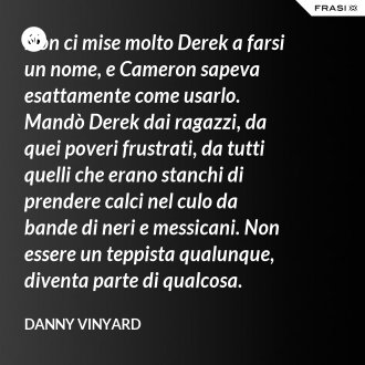 Non ci mise molto Derek a farsi un nome, e Cameron sapeva esattamente come usarlo. Mandò Derek dai ragazzi, da quei poveri frustrati, da tutti quelli che erano stanchi di prendere calci nel culo da bande di neri e messicani. Non essere un teppista qualunque, diventa parte di qualcosa. - Danny Vinyard