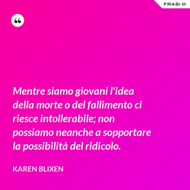 Mentre siamo giovani l'idea della morte o del fallimento ci riesce intollerabile; non possiamo neanche a sopportare la possibilità del ridicolo. - Karen Blixen