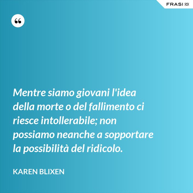 Mentre siamo giovani l'idea della morte o del fallimento ci riesce intollerabile; non possiamo neanche a sopportare la possibilità del ridicolo. - Karen Blixen