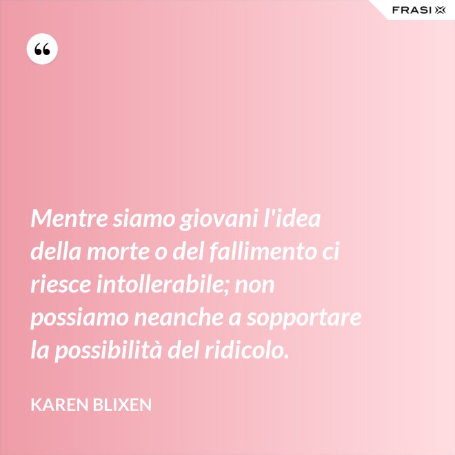 Mentre siamo giovani l'idea della morte o del fallimento ci riesce intollerabile; non possiamo neanche a sopportare la possibilità del ridicolo. - Karen Blixen