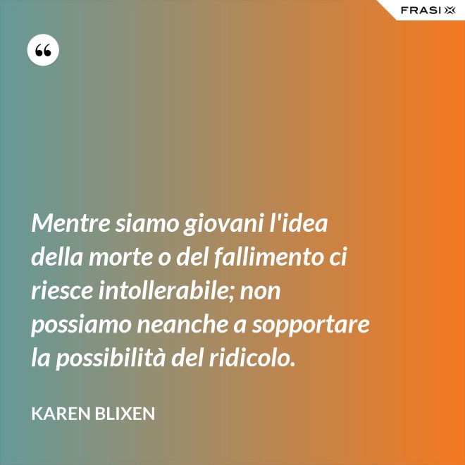 Mentre siamo giovani l'idea della morte o del fallimento ci riesce intollerabile; non possiamo neanche a sopportare la possibilità del ridicolo. - Karen Blixen