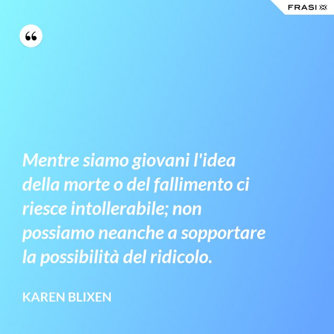Mentre siamo giovani l'idea della morte o del fallimento ci riesce intollerabile; non possiamo neanche a sopportare la possibilità del ridicolo. - Karen Blixen