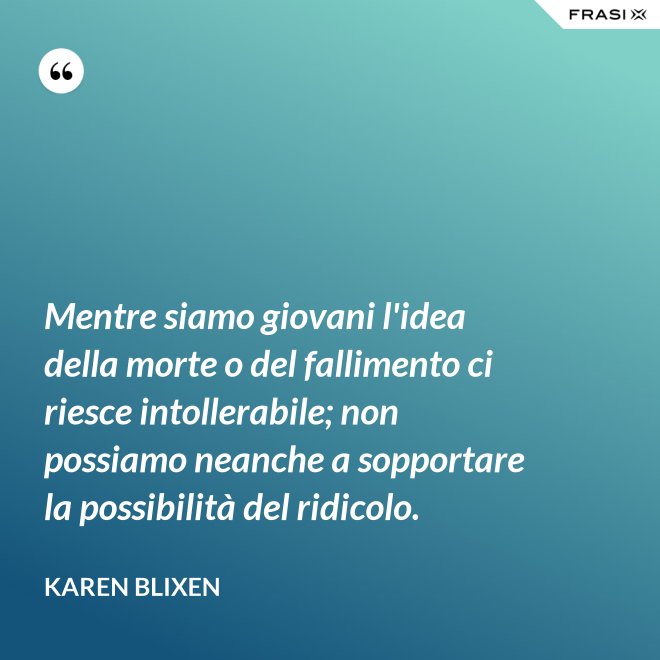 Mentre siamo giovani l'idea della morte o del fallimento ci riesce intollerabile; non possiamo neanche a sopportare la possibilità del ridicolo. - Karen Blixen